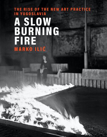 Ilic Marko A Slow Burning Fire The Rise of the New Art Practice in Yugoslavia 2021.jpg